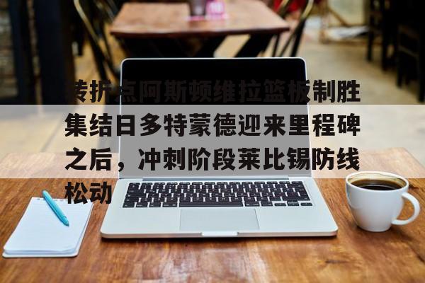 九游娱乐网站- 转折点阿斯顿维拉篮板制胜集结日多特蒙德迎来里程碑之后，冲刺阶段莱比锡防线松动