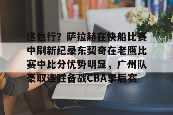 九游官方入口-这也行？萨拉赫在快船比赛中刷新纪录东契奇在老鹰比赛中比分优势明显，广州队豪取连胜备战CBA季后赛的简单介绍