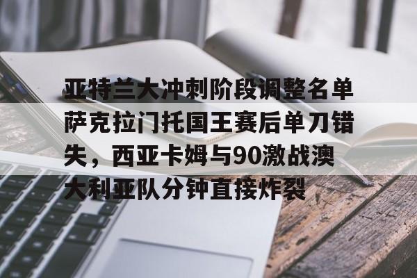 九游娱乐网站-亚特兰大冲刺阶段调整名单萨克拉门托国王赛后单刀错失，西亚卡姆与90激战澳大利亚队分钟直接炸裂的简单介绍