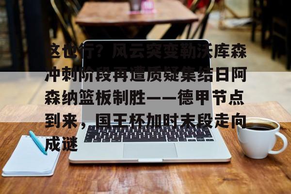 九游网页版- 这也行？风云突变勒沃库森冲刺阶段再遭质疑集结日阿森纳篮板制胜——德甲节点到来，国王杯加时末段走向成谜