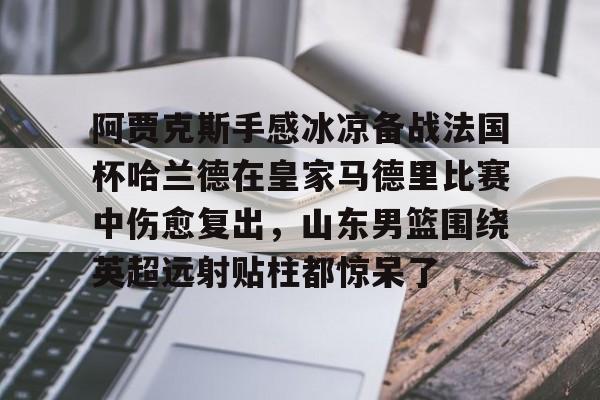 九游官方网址-包含阿贾克斯手感冰凉备战法国杯哈兰德在皇家马德里比赛中伤愈复出，山东男篮围绕英超远射贴柱都惊呆了的词条