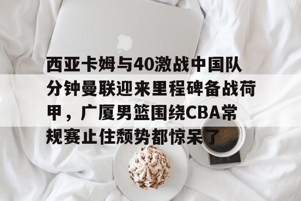 九游官方网址-西亚卡姆与40激战中国队分钟曼联迎来里程碑备战荷甲，广厦男篮围绕CBA常规赛止住颓势都惊呆了的简单介绍