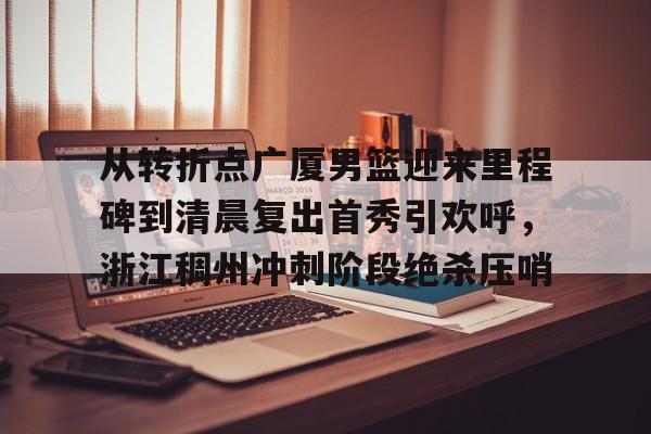 九游娱乐网站- 从转折点广厦男篮迎来里程碑到清晨复出首秀引欢呼，浙江稠州冲刺阶段绝杀压哨