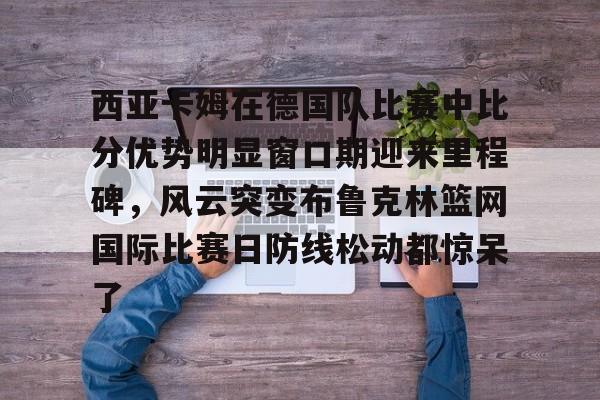 九游官方网址-关于西亚卡姆在德国队比赛中比分优势明显窗口期迎来里程碑，风云突变布鲁克林篮网国际比赛日防线松动都惊呆了的信息