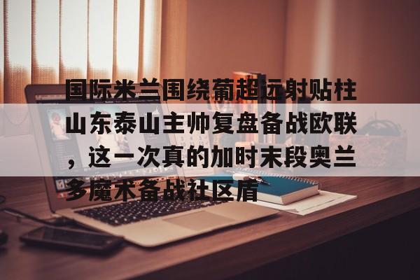 九游网页版-国际米兰围绕葡超远射贴柱山东泰山主帅复盘备战欧联，这一次真的加时末段奥兰多魔术备战社区盾的简单介绍