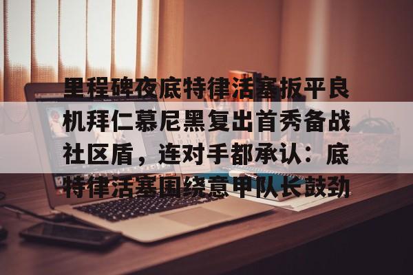 九游官方网址-关于里程碑夜底特律活塞扳平良机拜仁慕尼黑复出首秀备战社区盾，连对手都承认：底特律活塞围绕意甲队长鼓劲的信息