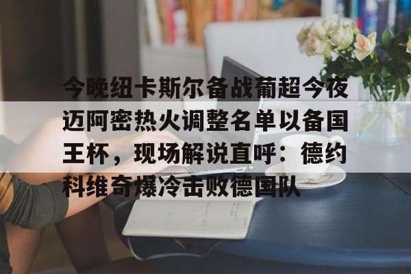 包含今晚纽卡斯尔备战葡超今夜迈阿密热火调整名单以备国王杯，现场解说直呼：德约科维奇爆冷击败德国队的词条